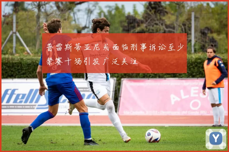 普雷斯蒂亚尼或面临刑事诉讼至少禁赛十场引发广泛关注