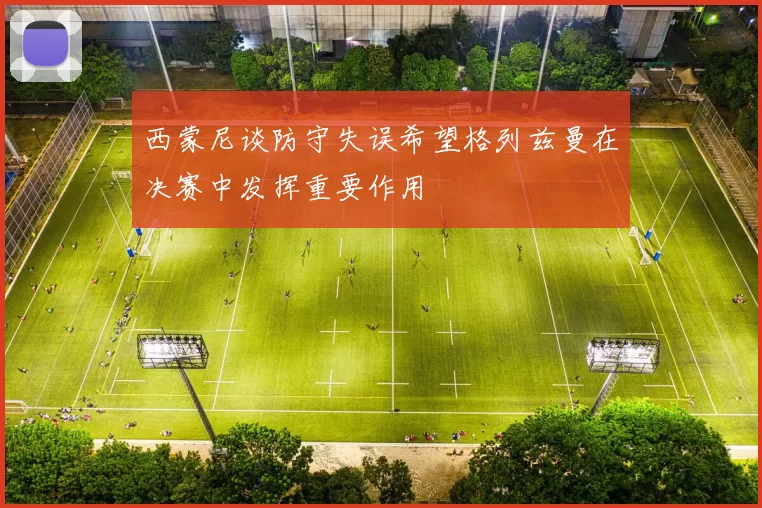 西蒙尼谈防守失误希望格列兹曼在决赛中发挥重要作用