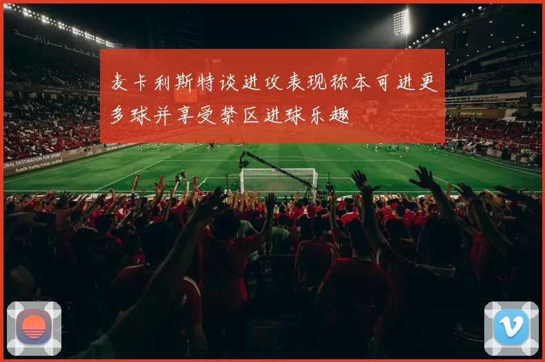 麦卡利斯特谈进攻表现称本可进更多球并享受禁区进球乐趣