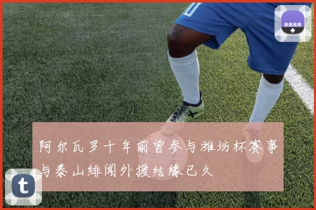 阿尔瓦罗十年前曾参与潍坊杯赛事与泰山绯闻外援结缘已久