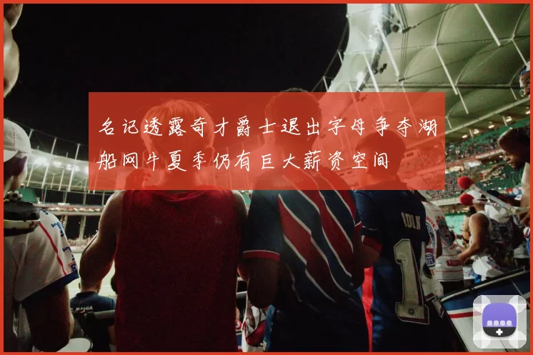 名记透露奇才爵士退出字母争夺湖船网牛夏季仍有巨大薪资空间
