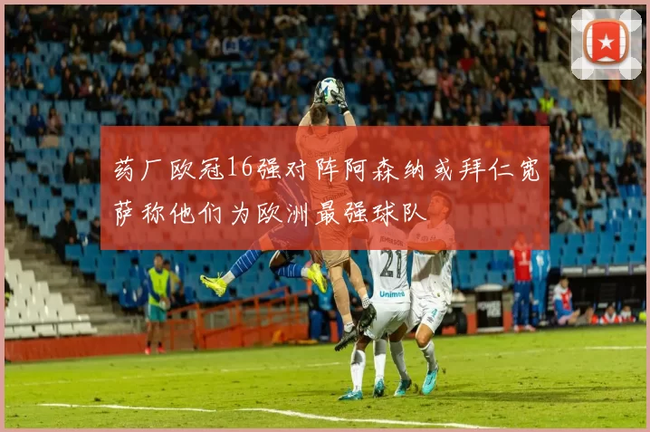 药厂欧冠16强对阵阿森纳或拜仁宽萨称他们为欧洲最强球队