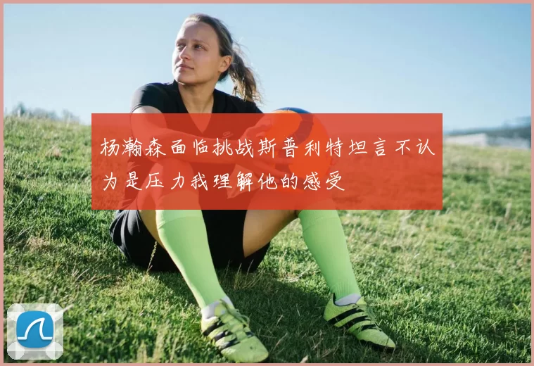 杨瀚森面临挑战斯普利特坦言不认为是压力我理解他的感受