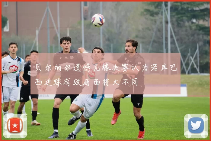 贝尔纳尔遗憾无缘决赛认为若库巴西进球有效局面将大不同