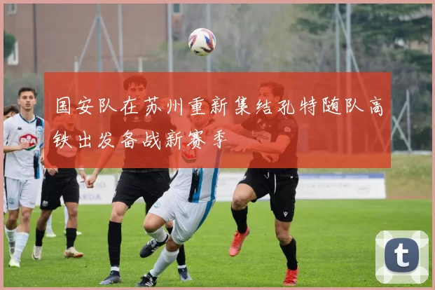 国安队在苏州重新集结孔特随队高铁出发备战新赛季