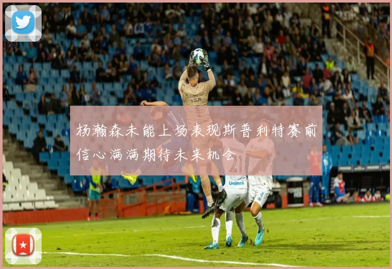 杨瀚森未能上场表现斯普利特赛前信心满满期待未来机会