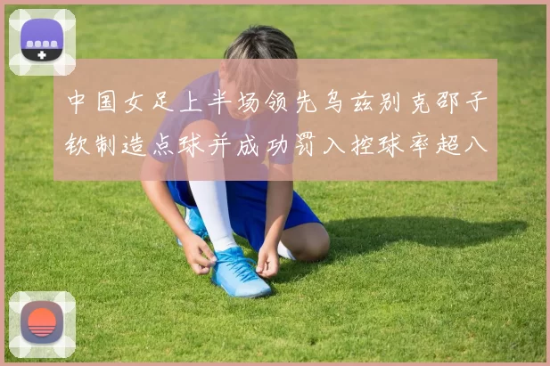 中国女足上半场领先乌兹别克邵子钦制造点球并成功罚入控球率超八成