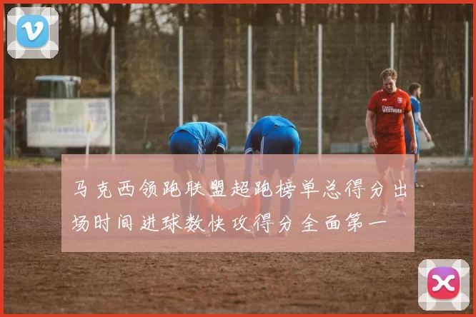 马克西领跑联盟超跑榜单总得分出场时间进球数快攻得分全面第一
