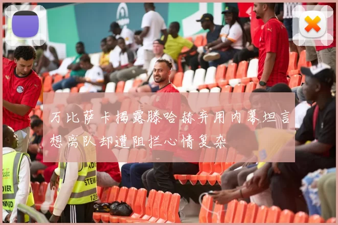 万比萨卡揭露滕哈赫弃用内幕坦言想离队却遭阻拦心情复杂