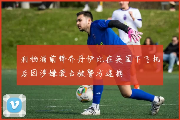 利物浦前锋乔丹伊比在英国下飞机后因涉嫌袭击被警方逮捕