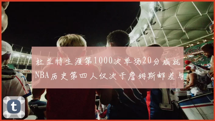杜兰特生涯第1000次单场20分成就NBA历史第四人仅次于詹姆斯邮差与天勾
