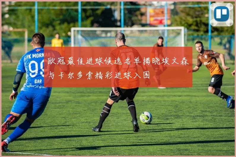 欧冠最佳进球候选名单揭晓埃文森与卡尔多索精彩进球入围