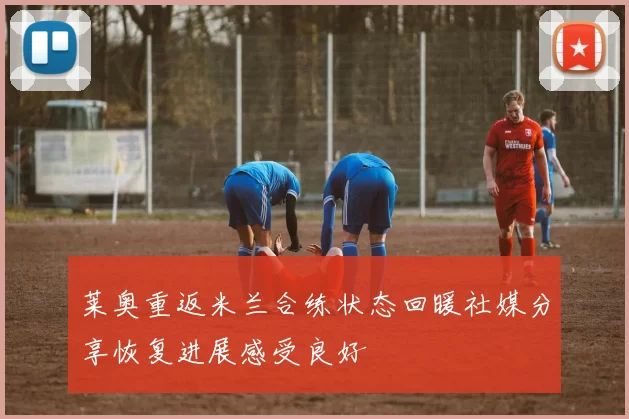 莱奥重返米兰合练状态回暖社媒分享恢复进展感受良好