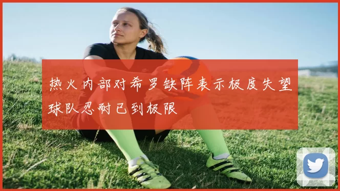 热火内部对希罗缺阵表示极度失望球队忍耐已到极限