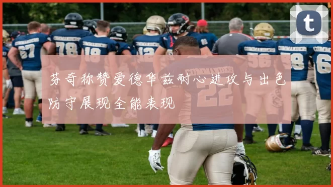 芬奇称赞爱德华兹耐心进攻与出色防守展现全能表现